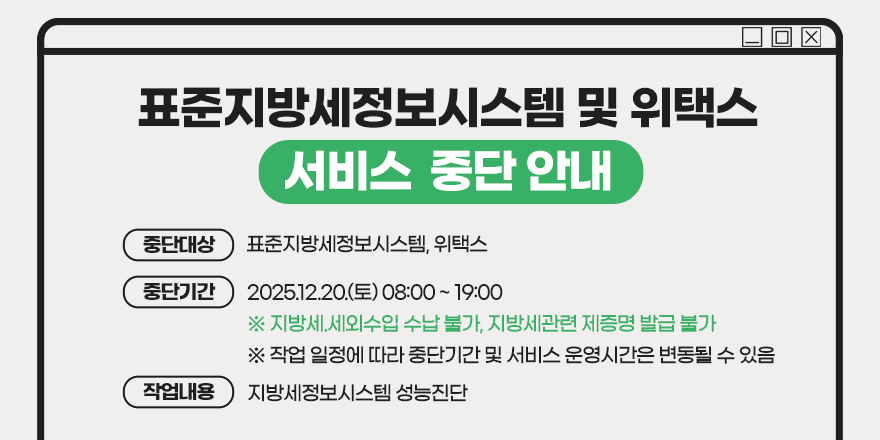 표준지방세정보시스템 및 위택스 서비스 중단 안내. (중단대상) 표준지방세정보시스템, 위택스 (중단기간) 2025.12.20.(토) 08:00 ~ 19:00 ※ 지방세.세외수입 수납 불가, 지방세관련 제증명 발급 불가 ※ 작업 일정에 따라 중단기간 및 서비스 운영시간은 변동될 수 있음. (작업내용) 지방세정보시스템 성능진단