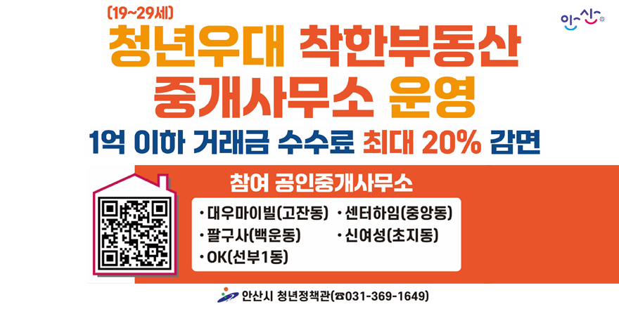[19~29년] 청년우대 착한부동산 중개사무소 운영. 1억 이하 거래금 수수료 최대 20% 감면. 참여 공인중개사무소.&middot;대우마이빌(고잔동) &middot;센터하임(중앙동) &middot;팔구사(백운동) &middot;신여성(초지동) &middot; OK(선부1동) 안산시 청년정책관(☎031-369-1649)