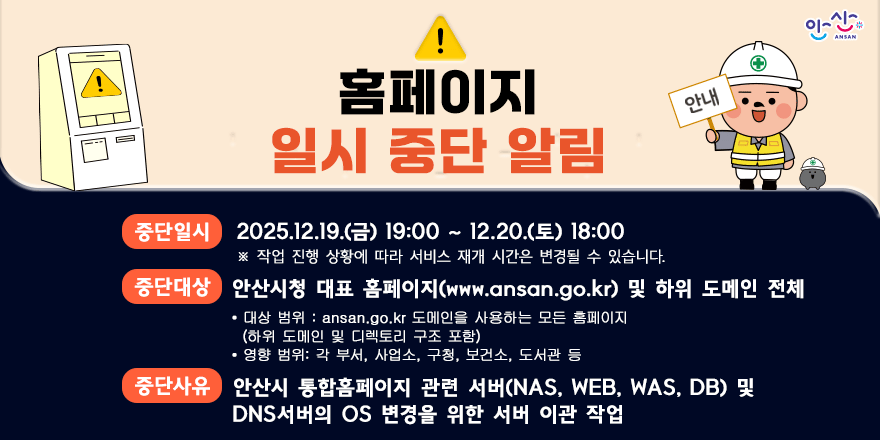 홈페이지 일시 중단 알림. 중단일시 : 2025.12.19.(금) 19:00 ~ 12.20.(토) 18:00 ※ 작업 진행 상황에 따라 서비스 재개 시간은 변경될 수 있습니다. 중단대상 : 안산시청 대표 홈페이지(www.ansan.go.kr) 및 하위 도메인 전체 • 대상 범위 : ansan.go.kr 도메인을 사용하는 모든 홈페이지 (하위 도메인 및 디렉토리 구조 포함) • 영향 범위: 각 부서, 사업소, 구청, 보건소, 도서관 등. 중단사유 : 안산시 통합홈페이지 관련 서버(NAS, WEB, WAS, DB) 및 DNS서버의 OS 변경을 위한 서버 이관 작업
