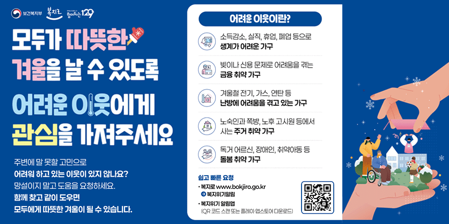 모두가 따뜻한 겨울을 날 수 있도록 어려운 이웃에게 관심을 가져주세요. 주변에 말 못할 고민으로 어려워 하고 있는 이웃이 있지 않나요? 망설이지 말고 도움을 요청하세요. 함께 찾고 같이 도우면 모두에게 따뜻한 겨울이 될 수 있습니다. 어려운 이웃이란? 소득감소, 실직, 휴업, 폐업 등으로 생계가 어려운 가구. 빚이나 신용 문제로 어려움을 겪는 금융 취약 가구. 겨울철 전기, 가스, 연탄 등 난방에 어려움을 겪고 있는 가구.노숙인과 쪽방, 노후 고시원 등에서 사는 주거 취약 가구. 독거 어르신, 장애인, 취약아동 등 돌봄 취약 가구. 쉽고 빠른 요청 &middot;복지로 www.bokjiro.go.kr &rarr; 복지위기알림. &middot;복지위기 알림앱(QR 코드 스캔 또는 플레이 &middot;앱스토어 다운로드)