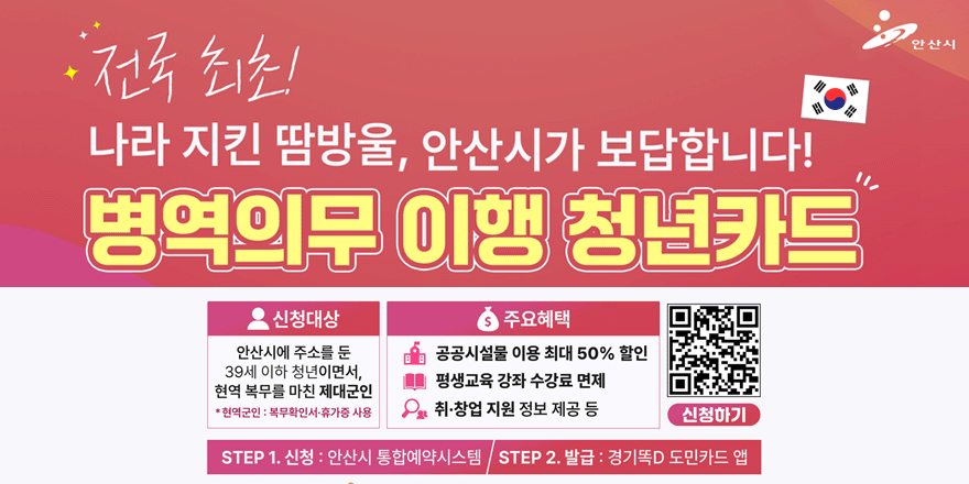 전국 최초! 나라 지킨 땀방울, 안산시가 보답합니다! 병역의무 이행 청년카드. 신청대상:안산시에 주소를 둔 39세 이하 청년이면서, 현역 복무를 마친 제대군인. *현역군인 : 복무확인서&middot;휴가증 사용. 주요혜택:공공시설물 이용 최대 50% 할인, 평생교육 강좌 수강료 면제, 취&middot;창업 지원 정보 제공 등. QR코드(오른쪽하단)신청하기. STEP 1. 신청 : 안산시 통합예약시스템 STEP 2. 발급 : 경기똑D 도민카드 앱