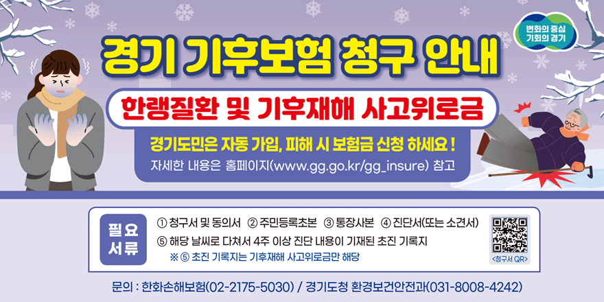 경기 기후보험 청구 안내 한랭질환 및 기후재해 사고위로금 경기도민은 자동 가입, 피해 시 보험금 신청 하세요! 자세한 내용은 홈페이지(www.gg.go.kr/gg_insure) 필요서류: ① 청구서 및 동의서 ② 주민등록초본  ③통장사본 ④ 진단서(또는 소견서) ⑤해당 날씨로 다쳐서 4주 이상 진단 내용이 기재된 초진 기록지 ※ ⑤초진 기록지는 기후재해 사고위로금만 해당 <청구서 QR(오른쪽 하단)> 문의 : 한화손해보험(02-2175-5030) / 경기도청 환경보건안전과(031-8008-4242)