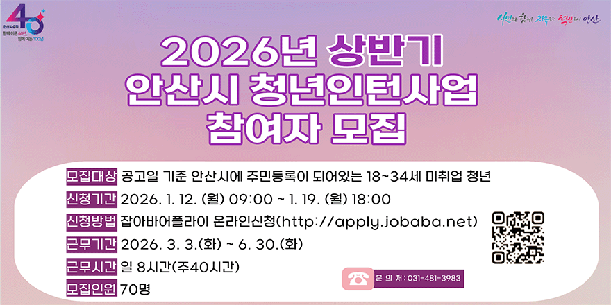 2026년 상반기 안산시 청년인턴사업 참여자 모집. 모집대상:공고일 기준 안산시에 주민등록이 되어있는 18~34세 미취업 청년. 신청기간:2026. 1. 12. (월) 09:00 ~ 1. 19. (월) 18:00 신청방법 잡아바어플라이 온라인산정(http://aoply.lobaba.net) 근무기간: 2026. 3. 3.(화) ~ 6. 30. (화) 근무시간:일 8시간(주40시간) 모집인원: 70명. 문 의 처 :031-481-3983