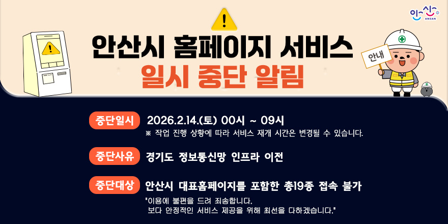 홈페이지 일시 중단 안내 중단일시 : 2026.2.14.(토) 00시 ~ 09시 중단사유 : 경기도 정보통신망 인프라 이전. 중단대상:안산시 대표홈페이지를 포함한 총19종 접속 불가"이용에 불편을 드려 죄송합니다.   보다 안정적인 서비스 제공을 위해 최선을 다하겠습니다."