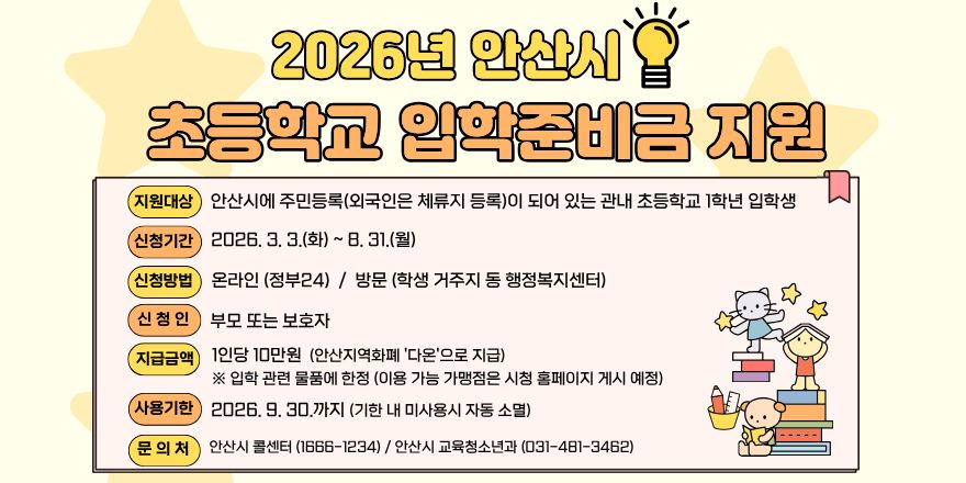 2026년 안산시 초등학교 입학준비금 지원. 지원대상:안산시에 주민등록(외국인은 체류지 등록)이 되어 있는 관내 초등학교 1학년 입학생. 신청기간:2026, 3. 3.(화) ~ 8. 31.(월). 신청방법:온라인 (정부24) / 방문 (학생 거주지 동 행정복지센터). 신 청 인:부모 또는 보호자. 지급금액:1인당 10만원 (안산지역화폐 '다온'으로 지급) ※ 입학 관련 물품에 한정 (이용 가능 가맹점은 시청 홈페이지 게시 예정) 사용기한:2026. 9. 30.까지 (기한 내 미사용시 자동 소멸) 문의처:안산시 콜센터 (1666-1234) / 안산시 교육청소년과 (031-481-3462)
