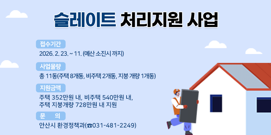 슬레이트 처리 및 지붕개량 지원 사업. 접수기간 : 2026. 2. 23. ~ 11. (예산 소진시 까지). 사업물량 : 총 11동(주택 8개동, 비주택 2개동, 지붕 개량 1개동) 지원금액 : 주택 352만원 내, 비주택 540만원 내, 주택 지붕개량 728만원 내 지원. 문 의 : 안산시 환경정책과(☎031-481-2249)