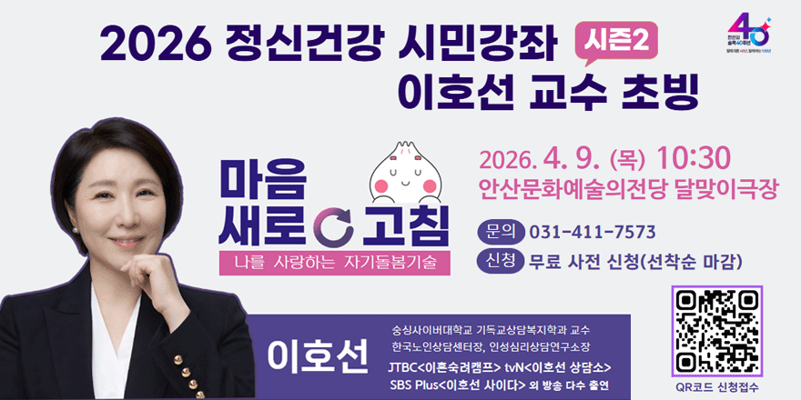2026 정신건강 시민강좌 시즌2  마음 새로고침 나를 사랑하는 자기돌봄기술 이호선 교수 초빙. 이호선(숭실사이버대학교 기독교상담복지학과 교수. 한국노인상담센터장, 인성심리상담연구소장.JTBC<이혼숙려캠프> tvN<이호선 상담소>. SBS Plus<이호선 사이다> 외 방송 다수 출연)  2026. 4. 9. (목) 10:30 안산문화예술의전당 달맞이극장.문의:031-411-7573 신청:무료 사전 신청(선착순 마감) 안산시 단원보건소 안산시정신건강복지센터. (오른쪽하단 QR코드 신청접수)