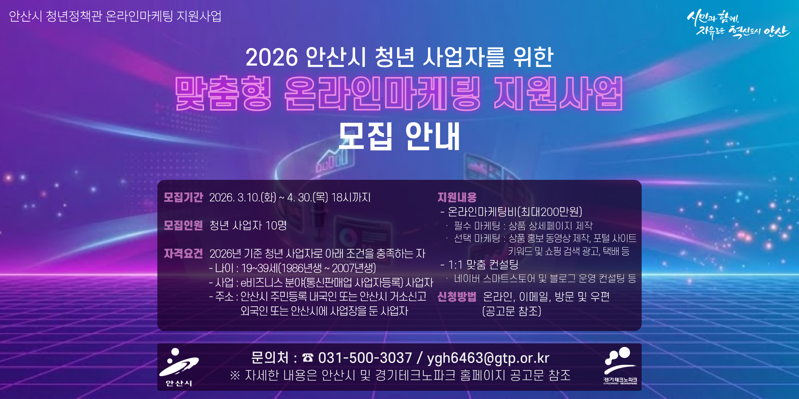 안산시 청년정책관 온라인마케팅 지원사업 2026 안산시 청년 사업자를 위한 맞춤형 온라인마케팅 지원사업 모집 안내. 모집기간 2026. 3.10.(화) ~ 4. 30.(목) 18시까지. 모집인원:청년 사업자 10명. 자격요건 2026년 기준 청년 사업자로 아래 조건을 충족하는 자 - 나이 : 19~39세(1986년생 ~ 2007년생) - 사업 e비즈니스 분야(통신판매업 사업자등록) 사업자 네이버 스마트스토어 및 블로그 운영 컨설팅 등 - 주소 : 안산시 주민등록 내국인 또는 안산시 거소신고  외국인 또는 안산시에 사업장을 둔 사업자 지원내용 - 온라인마케팅비(최대200만원) 필수 마케팅 : 상품 상세페이지 제작 선택 마케팅 : 상품 홍보 동영상 제작, 포털 사이트 키워드 및 쇼핑 검색 광고, 택배 등 - 1:1 맞춤 컨설팅. 신청방법 온라인, 이메일, 방문 및 우편(공고문 참조) 문의처 : ☎ 031-500-3037 / ygh6463@gtp.or.kr ※ 자세한 내용은 안산시 및 경기테크노파크 홈페이지 공고문 참조