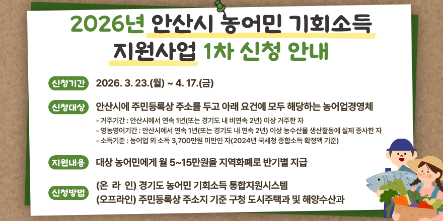 2026년 안산시 농어민 기회소득 지원사업 1차 신청 안내. 신청기간:2026. 3. 23.(월) ~ 4. 17. (금) 신청대상:안산시에 주민등록상 주소를 두고 아래 요건에 모두 해당하는 농어업경영체 - 거주기간 : 안산시에서 연속 1년(또는 경기도 내 비연속 2년) 이상 거주한 자 - 영농영어기간 : 안산시에서 연속 1년(또는 경기도 내 연속 2년) 이상 농수산물 생산활동에 실제 종사한 자 - 소득기준 : 농어업 외 소득 3,700만원 미만인 자(2024년 국세청 종합소득 확정액 기준) 지원내용:대상 농어민에게 월 5~15만원을 지역화폐로 반기별 지급 (온 라 인) 경기도 농어민 기회소득 통합지원시스템 신청방법:(오프라인) 주민등록상 주소지 기준 구청 도시주택과 및 해양수산과