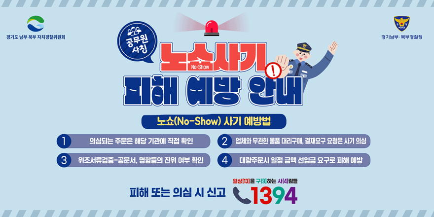 공무원 사칭 노쇼 사기 피해 예방 안내 노쇼(No-Show) 사기 예방법 1.의심되는 주문은 해당 기관에 직접 확인 2.업체와 무관한 물품 대리구매, 결재요구 요청은 사기 의심 3. 위조서류검증-공문서, 명함등의 진위 여부 확인 4. 대량주문시 일정 금액 선입금 요구로 피해 예방 피해 또는 의심 시 신고 일상[13]을 구[9]하는 사[4]람들 1394
