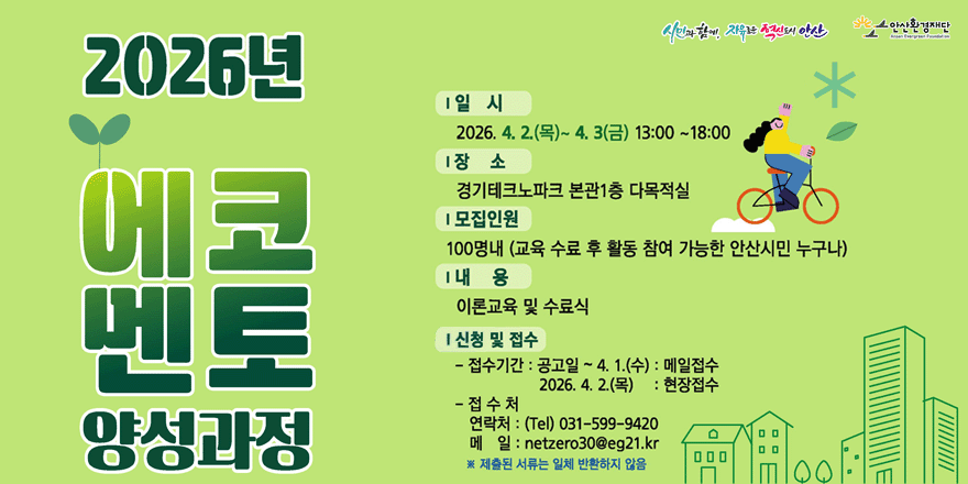 2026년 에코멘토양성과정 I 일 시:2026. 4. 2.(목)~ 4. 3(금) 13:00 ~18:00. | 장 소: 경기테크노파크 본관1층 다목적실. |모집인원:100명내 (교육 수료 후 활동 참여 가능한 안산시민 누구나) | 내 용:이론교육 및 수료식. I 신청 및 접수: - 접수기간 : 공고일 ~ 4. 1.(수) : 메일접수 2026. 4. 2.(목) : 현장접수 . -접 수 처:연락처 : (Tel) 031-599-9420. 메 일 : netzero30@eg21.kr※ 제출된 서류는 일체 반환하지 않음