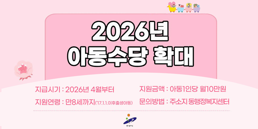 2026년 아동수당 확대. 지급시기 : 2026년 4월부터. 지원금액 : 아동1인당 월10만원. 지원연령 : 만8세까지(17.1.1.이후출생아동) 문의방법 : 주소지 동행정복지센터.안산시