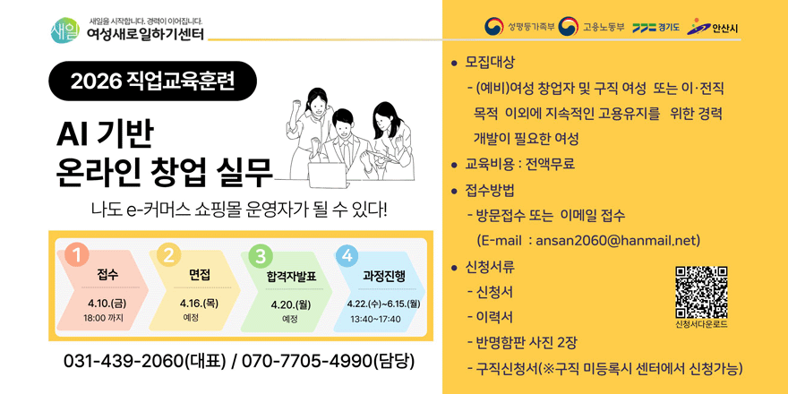 새일을 시작합니다. 경력이 이어집니다.여성새로일하기센터. 2026 직업교육훈련 AI 기반 온라인 창업 실무 나도 e-커머스 쇼핑몰 운영자가 될 수 있다! 1.접수:4.10.(금) 18:00 까지. 2.면접:4.16.(목) 예정. 3.합격자발표:4.20.(월) 예정. 4.과정진행:4.22.(수)~6.15.(월)  13:40~17:40. 031-439-2060(대표) / 070-7705-4990(담당). ● 모집대상- (예비)여성 창업자 및 구직 여성 또는 이&middot;전직 목적 이외에 지속적인 고용유지를 위한 경력 개발이 필요한 여성. ● 교육비용 : 전액무료. ● 접수방법- 방문접수 또는 이메일 접수 (E-mail : ansan2060@hanmail.net)● 신청서류- 신청서 - 이력서 - 반명함판 사진 2장 구직신청서(※구직 미등록시 센터에서 신청가능) [오른쪽하단 QR 코드-신청서다운로드]