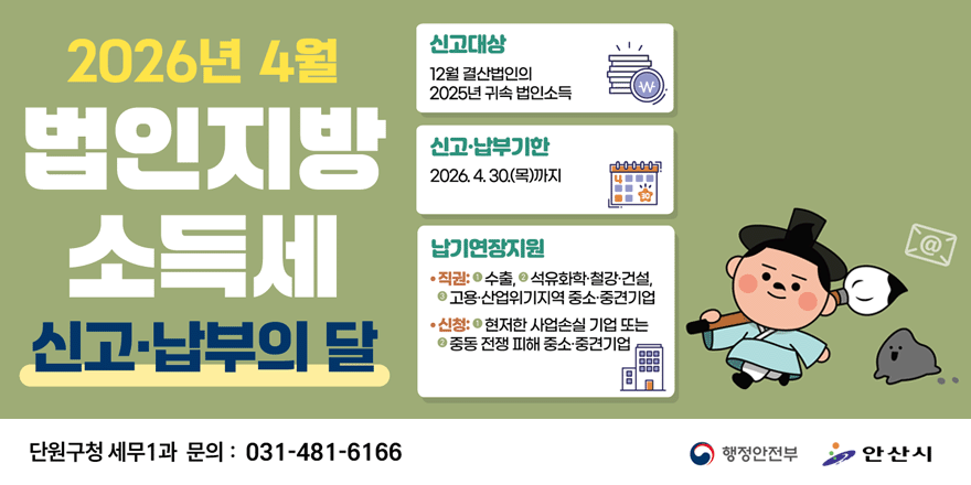 2026년 4월 법인지방 소득세 신고납부의달. 신고대상:12월 결산법인의 2025년 귀속 법인소득. 신고&middot;납부기한:2026. 4. 30.(목)까지. 납기연장지원: &middot;직권:1-수출, 2-석유화학&middot;철강&middot;건설,3-고용&middot;산업위기지역 중소&middot;중견기업 &middot;신청:1-현저한 사업손실 기업 또는 2-중동 전쟁 피해 중소&middot;중견기업. 단원구청 세무1과 문의 : 031-481-6166. 행정안전부|안산시