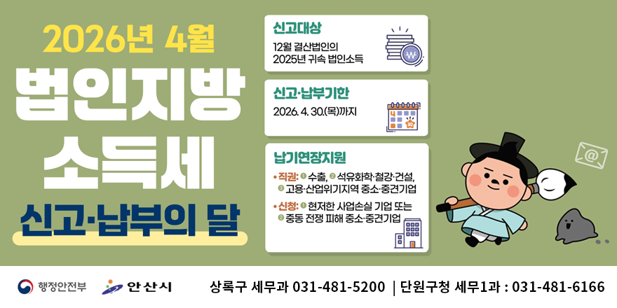 2026년 4월 법인지방 소득세 신고납부의달. 신고대상:12월 결산법인의 2025년 귀속 법인소득. 신고&middot;납부기한:2026. 4. 30.(목)까지. 납기연장지원: &middot;직권:1-수출, 2-석유화학&middot;철강&middot;건설,3-고용&middot;산업위기지역 중소&middot;중견기업 &middot;신청:1-현저한 사업손실 기업 또는 2-중동 전쟁 피해 중소&middot;중견기업. 단원구청 세무1과 문의 : 031-481-6166. 행정안전부|안산시