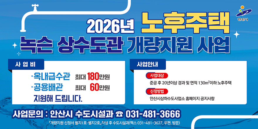 2026년 노후주택 녹슨 상수도관 개량지원 사업. 사업비:&middot;옥내급수관:최대 180만원. &middot;공용배관:최대 60만원 지원해 드립니다. 사업안내:사업대상-준공 후 20년이상 경과 및 면적 130m2이하 노후주택. 신청방법-안산시상하수도사업소 홈페이지 공지사항. 사업문의 : 안산시 수도시설과 ☎ 031-481-3666. 「개량지원 신청서 별지1 호&middot;별지2호」작성 후 수도시설과(팩스 031-481-3627, 우편, 방문)