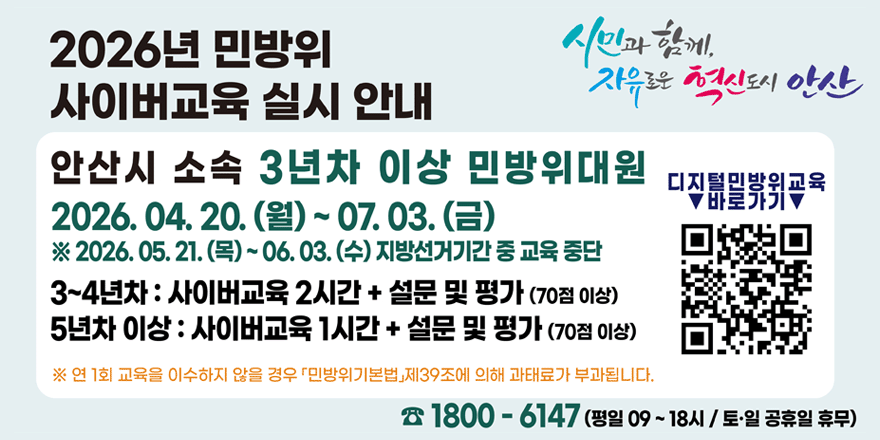 2026년 민방위 사이버교육 실시 안내. 안산시 소속 3년차 이상 민방위대원  2026. 04. 20. (월) ~ 07. 03.(금) ※ 2026. 05. 21. (목) ~ 06. 03. (수) 지방선거기간 중 교육 중단. 3~4년차 : 사이버교육 2시간 + 설문 및 평가 (70점 이상) 5년차 이상 : 사이버교육 1시간 + 설문 및 평가 (70점 이상) ※ 연 1회 교육을 이수하지 않을 경우 「민방위기본법」제39조에 의해 과태료가 부과됩니다. ☎ 1800 - 6147 (평일 09 ~ 18시 / 토&middot;일 공휴일 휴무) 디지털민방위교육 바로가기 [오른쪽 하단 QR코드]