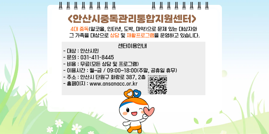 <안산시중독관리통합지원센터> 4대 중독(알코올, 인터넷, 도박, 마약)으로 문제 있는 대상자와 그 가족을 대상으로 상담 및 재활프로그램을 운영하고 있습니다. 센터이용안내- 대상 : 안산시민. - 문의 : 031-411-8445 -비용 : 무료(모든 상담 및 프로그램) - 이용시간 : 월~금 / 09:00~18:00(주말, 공휴일 휴무) -주소 : 안산시 단원구 화랑로 387, 2층 한산시흥역관리통합지원센터 홈페이지 : www.ansanacc.or.kr [중앙 하단 QR 코드]