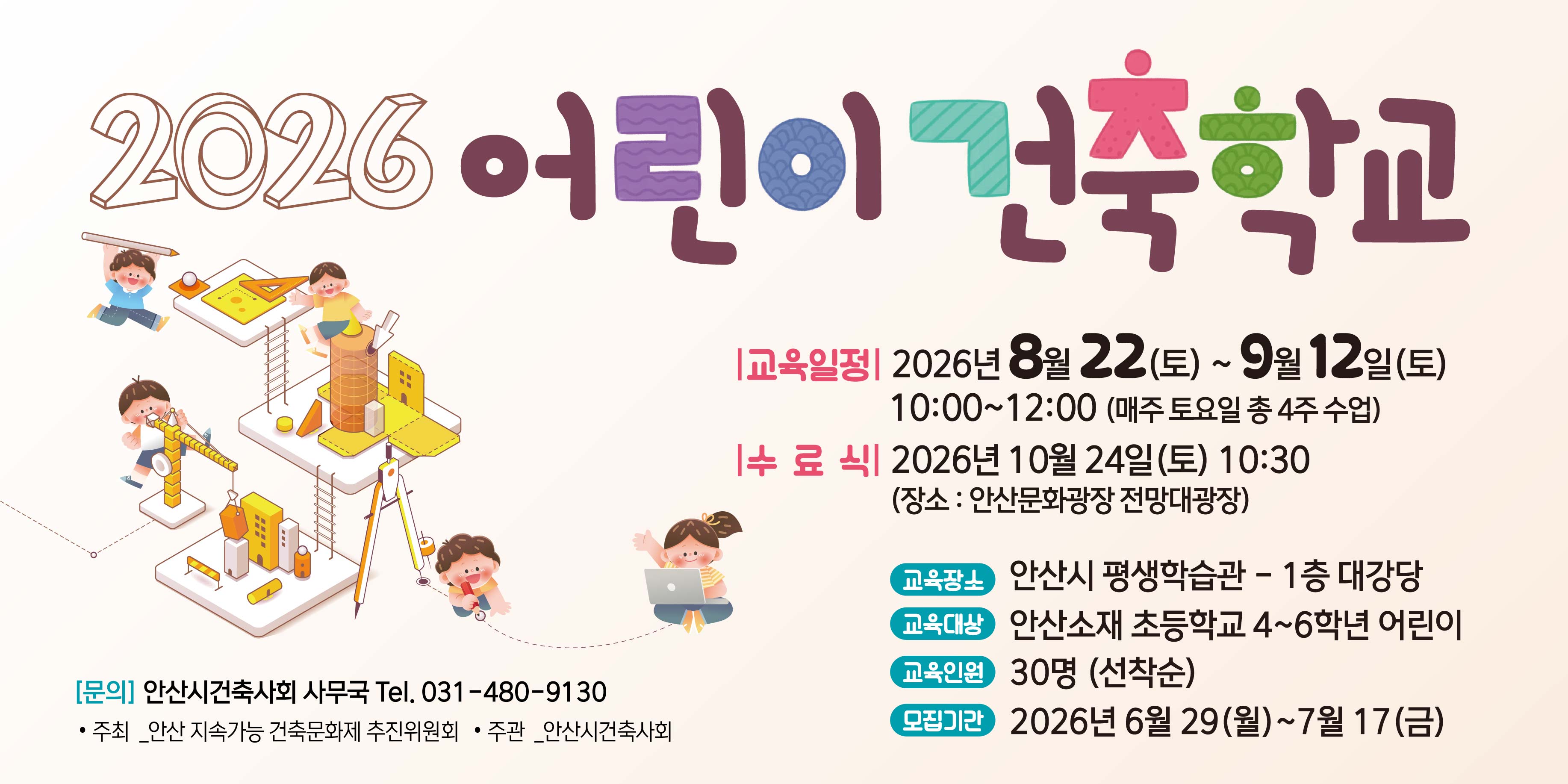 2026 어린이 건축학교 |교육일정| 2026년 8월 22 (토) ~ 9월 12일(토) 10:00~12:00 (매주 토요일 총4주 수업) |수 료 식 2026년 10월 24일 (토) 10:30 (장소:안산문화광장 전망대광장) 교육장소 안산시 평생학습관-1층 대강당 교육대상 안산소재 초등학교 4~6학년 어린이 교육인원 30명 (선착순)모집기간 2026년 6월 29(월)~7월 17(금) [문의] 안산시건축사회 사무국 Tel. 031-480-9130. 주최 _안산 지속가능 건축문화제 추진위원회 &middot; 주관 _안산시건축사회