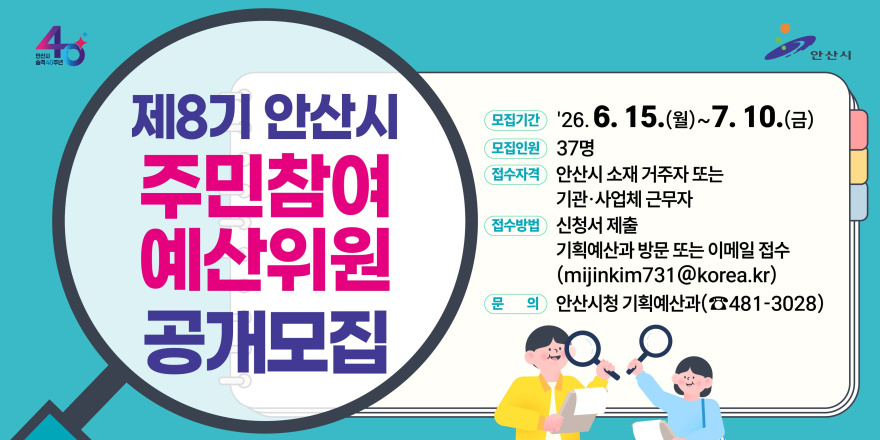 제8기 안산시 주민참여 예산위원 공개모집. 모집기간 '26. 6. 15.(월)~ 7. 10.(금) 모집인원 37명 접수자격 안산시 소재 거주자 또는 기관&middot;사업체 근무자. 접수방법 신청서 제출 기획예산과 방문 또는 이메일 접수 (mijinkim731 @korea.kr) 문 의 안산시청 기획예산과(☎481-3028)