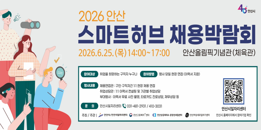 2026 안산 스마트 허브 채용박람회 2026.6.25. (목) 14:00~17:00 안산올림픽기념관 (체육관) 참여대상:취업을 희망하는 구직자 누구나. 참여방법:행사 당일 현장 면접 (이력서 지참) 행사내용: 채용면접관-구인&middot;구직자간 1:1 현장 채용 면접. 취업상담관- 1:1 이력서 컨설팅 및 기관별 취업상담. 부대행사-이력서 무료 사진 촬영, 타로카드 진로상담, 재무상담 등 문 의:안산시일자리센터 031-481-2931 / 410-3031. 주최 / 주관 I 안산시/안산시일자리센터 안산고용복지 센터 안산상공회의소 중장년내일센터 내일 안산여성새로일하기센터[오른쪽 하단 QR코드]안산시일자리센터 안산시 홈페이지에서 참여기업 확인