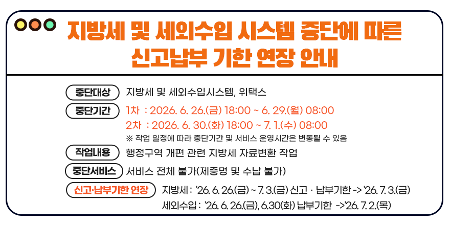 <지방세 및 세외수입 시스템 중단에 따른 신고납부 기한 연장 안내> (중단대상) 지방세 및 세외수입시스템, 위택스. (중단기간) 1차 : 2026. 6. 26.(금) 18:00 ~ 6. 29.(월) 08:00. 2차 : 2026. 6. 30.(화) 18:00 ~ 7. 1.(수) 08:00. ※ 작업 일정에 따라 중단기간 및 서비스 운영시간은 변동될 수 있음 (작업내용) 행정구역 개편 관련 지방세 자료변환 작업. (중단서비스) 서비스 전체 불가(제증명 및 수납 불가) (신고·납부기한 연장) 지방세 : '26. 6. 26.(금) ~ 7. 3.(금) 신고ㆍ납부기한 -> '26. 7. 3.(금) 세외수입 : '26. 6. 26.(금), 6.30(화) 납부기한 ->'26. 7. 2.(목)