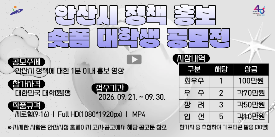 안산시 정책 홍보 숏폼 대학생 공모전. 공모주제:안산시 정책에 대한 1분 이내 홍보 영상. 참가자격:대한민국 대학(원)생. 접수기간:2026. 09. 21. ~ 09. 30. 작품규격:세로형(9:16) I Full HD(1080*1920px) I MP4. ※자세한 사항은 안산시청 홈페이지 고시&middot;공고에서 해당 공고문 참조. 시상내역:최우수|1|100만원, 우수|2|각70만원,장려|3|각50만원,입선|58|각10만원. 참가자 중 추첨하여 기프티콘 발송 [30명]