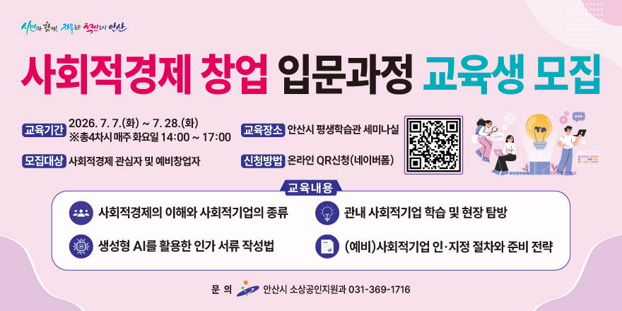 사회적경제 창업 입문과정 교육생 모집. 교육기간: 2026. 7. 7.(화) ~ 7. 28.(화)  ※총4차시 매주 화요일 14:00 ~ 17:00. 교육장소:안산시 평생학습관 세미나실. 모집대상:사회적경제 관심자 및 예비창업자. 신청방법:온라인 QR신청(네이버폼) [오른쪽 중앙 QR코드] 교육내용: 사회적경제의 이해와 사회적기업의 종류. 관내 사회적기업 학습 및 현장 탐방. 생성형 AI를 활용한 인가 서류 작성법. (예비)사회적기업 인&middot;지정 절차와 준비 전략. 문 의:안산시 소상공인지원과 031-369-1716
