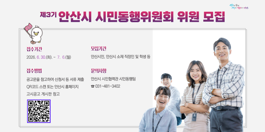 제3기 안산시 시민동행위원회 위원 모집. 접수기간:2026. 6. 30.(화). ~ 7. 6.(월). 모집기간:안산시민, 안산시 소재 직장인 및 학생 등. 접수방법:공고문을 참고하여 신청서 등 서류 제출 QR코드 스캔 또는 안산시 홈페이지 고시공고 게시판 참고..문의사항:안산시 시민협력관 시민동행팀 ☎ 031-481-3402