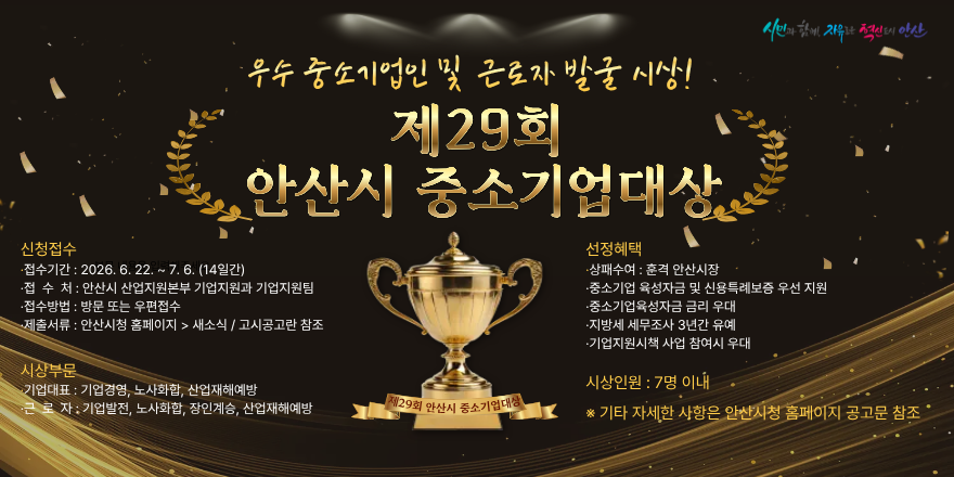 우수 중소기업인 및 근로자 발굴 시상! 제29회 안산시 중소기업대상. 신청접수| ·접수기간: 2026. 6. 22. ~ 7. 6. (14일간). ·접 수 처:안산시 산업지원본부 기업지원과 기업지원팀. ·중소기업 육성자금 및 신용특례보증 우선 지원. ·접수방법 : 방문 또는 우편접수.제출서류 : 안산시청 홈페이지 > 새소식 고시공고란 참조. 선정혜택| 상패수여 : 훈격 안산시장. ·중소기업육성자금 금리 우대. ·지방세 세무조사 3년간 유예. ·기업지원시책 사업 참여시 우대. 시상부문|기업대표 : 기업경영, 노사화합,산업재해예방. 근 로 자: 기업발전, 노사화합, 장인계승, 산업재해예방. 시상인원 : 7명 이내 *기타 자세한 사항은 안산시청 홈페이지 공고문 참조