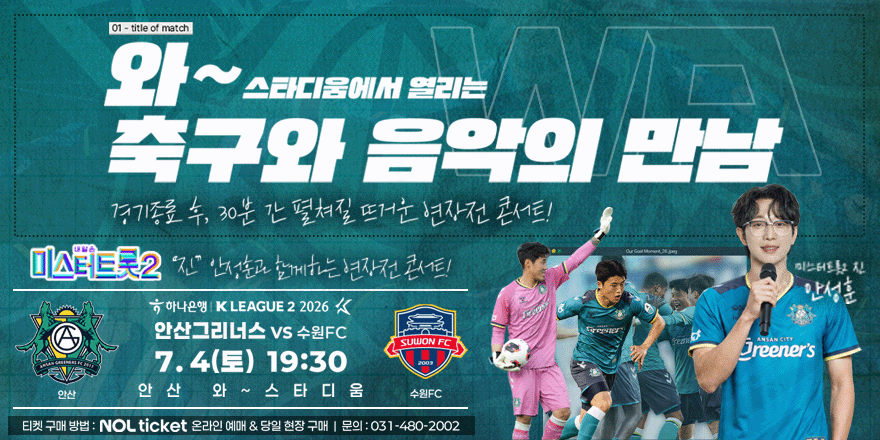 와 ~ 스타디움에서 열리는 축구와 음악의 만남. 경기종료 후, 30분 간 펼쳐질 뜨거운 연장전 콘서트! 미스터트롯2 "진" 안정훈교 함께하는 현장전 콘서트! 미스터트롯2 진 안성훈 하나은행 KLEAGUE 2 2026 - 안산그리너스 VS 수원FC. 7.4(토) 19:30 안 산 와 ~ 스 타 디 움. 티켓 구매 방법 : NOL ticket 온라인 예매 & 당일 현장 구매 I 문의:031-480-2002