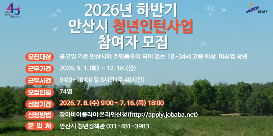 2026년 하반기 안산시 청년인턴사업 참여자 모집. 모집대상:공고일 기준 안산시에 주민등록이 되어 있는 18~34세 고졸 이상 미취업 청년. 근무기간:2026. 9. 1. (화) ~12. 18. (금) 근무시간:9:00~18:00 일 8시간(주 40시간) 모집인원:74명 신청기간:2026.7.8.(수) 9:00~7. 16.(목) 18:00 신청방법:잡아바어플라이 온라인신청(http://apply.jobaba.net) 문의처:안산시 청년정책관 031-481-3983