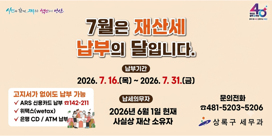 7월은 재산세 납부의 달입니다. 납부기간:2026.7.16.(목)~2026.7.31.(금) 고지서가 없어도 납부가능.ARS 신용카드 납부 ☎142-211. 위택스(wetax). 은행 CD / ATM 납부. 납세의무자: 2026년 6월 1일 현재 사실상 재산 소유자.문의전화: ☎481-5203~5206. 상록구 세무과