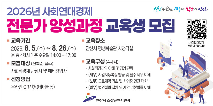 2026년 사회연대경제. 전문가 양성과정 교육생 국적. 교육기간:2026. 8. 5.(수)~8. 26.(수) ※ 총 4차시 매주 수요일 14:00 ~ 17:00. 교육장소:안산시 평생학습관 시청각실. 모집대상 (선착순 접수):사회적경제 관심자 및 예비창업자. 신청방법:온라인 QR신청(네이버폼) 교육구성 (4차시) - 사회적경제의 이해 및 경영 전략. -(세무) 사업자등록증 발급 및 필수 세무 이해. -(노무) 근로계약 기초 및 사업장 안전 대처법. -(법무) 법인설립 절차 및 계약 기본법률 이해. 안산시 소상공인지원과. [오른쪽 상단 QR코드 사회연대경제 전문가 양성과정]
