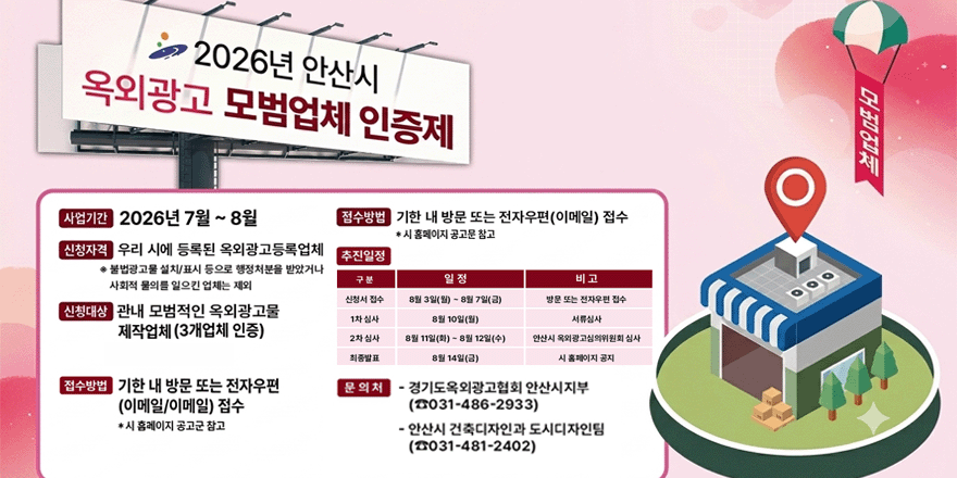 2026년 안산시 옥외광고 모범업체. 사업기간:2026년 7월 ~ 8월. 접수방법:기한 내 방문 또는 전자우편(이메일) 접수. *시 홈페이지 공고문 참고.신청자격:우리 시에 등록된 옥외광고등록업체 추진일정 *불법광고물 설치/표시 등으로 행정처분을 받았거나 사회적 물의를 일으킨 업체는 제외. 신청대상: 관내 모법적인 옥외광고물 제작업체 (3개업체 인증) 문 의처 - 경기도옥외광고협회 안산시지부(☎031-486-2933) - 안산시 건축디자인과 도시디자인팀(☎031-481-2402)