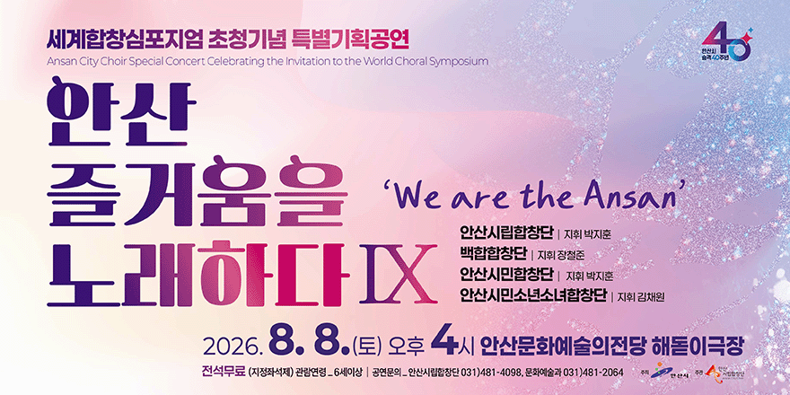 세계합창심포지엄초청기념 특별기획공연. 안산 즐거움을 노래하다IX 'We are the Ansan' 안산시민합창단 I 지휘 박지훈, 백합합창단 | 지휘 장철준, 안산시민소년소녀합창단 | 지휘 김채원. 2026. 8. 8. (토) 오후 4 시 안산문화예술의전당 해돋이극장. 전석무료 (지정좌석제) 관람연령_6세이상 I 공연문의_안산시립합창단 031)481-4098, 문화예술과 031)481-2064