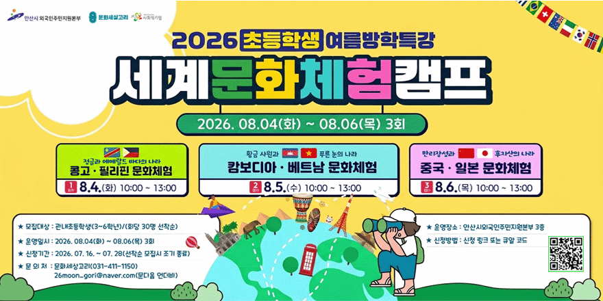 2026 초등학생 여름방학특강 세계문화체험캠프. 2026. 08.04(화) ~ 08.06(목) 3회. 정글과 에메랄드 바다의 나라 콩고 &middot; 필리핀 (1회차 8.4. (화) 10:00 ~ 13:00)  황금 사원과 푸른 논의 나라 캄보디아 &middot; 베트남(2회차 8.5.(수) 10:00 ~ 13:00) 만리장성과 후지산의 나라 중국 &middot; 일본 (3회차 8.6.(목) 10:00 ~ 13:00) ★ 모집대상 : 관내초등학생(3~6학년)/(회당 30명 선착순) ★ 운영일시 : 2026. 08.04(화) ~ 08.06(목) 3회 ★ 신청기간 : 2026. 07. 16. ~ 07. 28(선착순 모집시 조기 종료) ★ 운영장소 : 안산시외국인주민지원본부 3층 ★ 신청방법 : 신청 링크 또는 큐알 코드[오른쪽 하단 QR코드] ★ 문 의 처 : 문화세상고리(031-411-1150) 26moon_gori@naver.com(문다음 언더바)