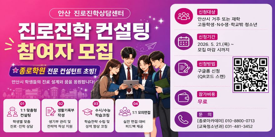 안산 진로진학상담센터. 종로학원 전문 컨설턴트 초빙! 안산시 학생들의 진로 설계와 꿈을 응원합니다! 신청대상: 안산시 거주 또는 재학 고등학생&middot;N수생&middot;학교밖 청소년. 신청기간:2026. 5. 21.(목)~모집 마감 시까지. 참여자 모집:구글폼 신청(오른쪽 중앙 - QR코드 스캔) 참가비용:무료. 문 의 [종로아카데미] 010-8800-0713 [교육청소년과] 031-481-3452