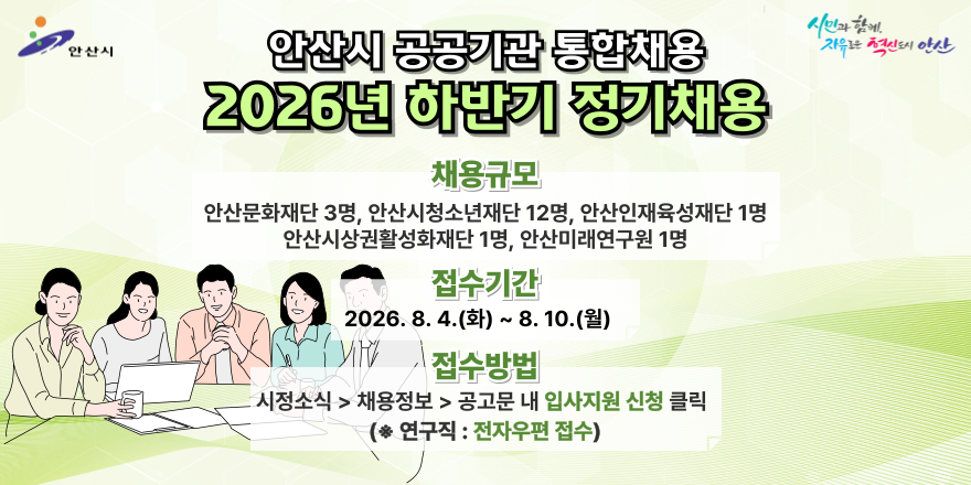 안산시 공공기관 통합채용. 2026년 하반기 정기채용. 채용규모:안산문화재단 3명, 안산시청소년재단 12명, 안산인재육성재단 1명,안산시상권활성화재단 1명, 안산미래연구원 1명 접수기간:2026. 8. 4. (화) ~ 8. 10.(월) 접수방법:시정소식 > 채용정보 > 공고문 내 입사지원 신청 클릭 (* 연구직 : 전자우편 접수)