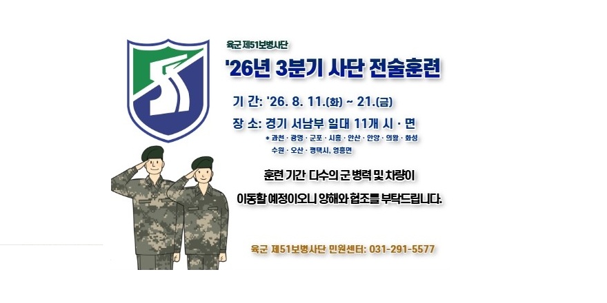 육군 제51보병사단 '26년 3분기사단 전술훈련. 기 간: '26. 8. 11.(화) ~ 21.(금) 장 소: 경기 서남부 일대 11개 시 &middot; 면 * 과천&middot; 광명&middot; 군포 &middot; 시흥 &middot; 안산 &middot; 안양 &middot; 의왕 &middot; 화성 수원 &middot; 오산&middot; 평택시, 영흥면. 훈련 기간 다수의 군 병력 및 차량이 이동할예정이오니양해와협조를 부탁드립니다. 육군 제51보병사단 민원센터: 031-291-5577