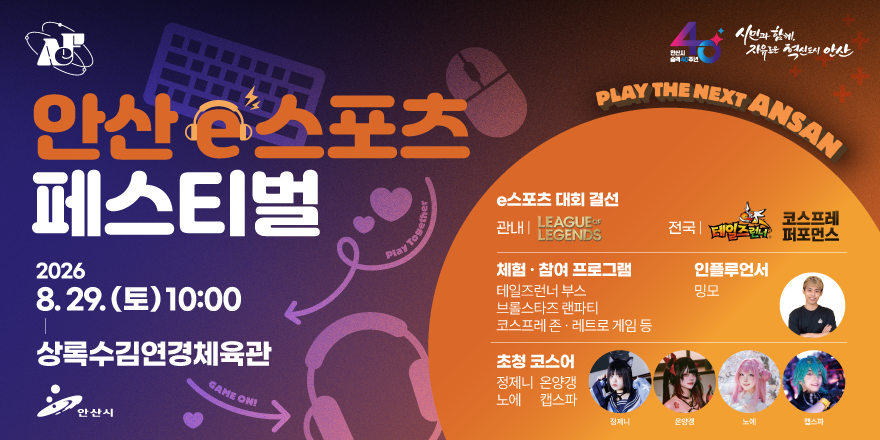 안산 e스포츠 페스티벌. 2026.8.29.(토) 10:00-상록수김연경체육관. e스포츠 대회 결선 관내:LEAGUEOF LEGENDS. 전국:테일즈런네 ,코스프레 퍼포먼스. 체험·참여 프로그램:테일즈런너 부스. 브롤스타즈 랜파티. 코스프레 존 레트로 게임 등. 인플루언서:밍모.