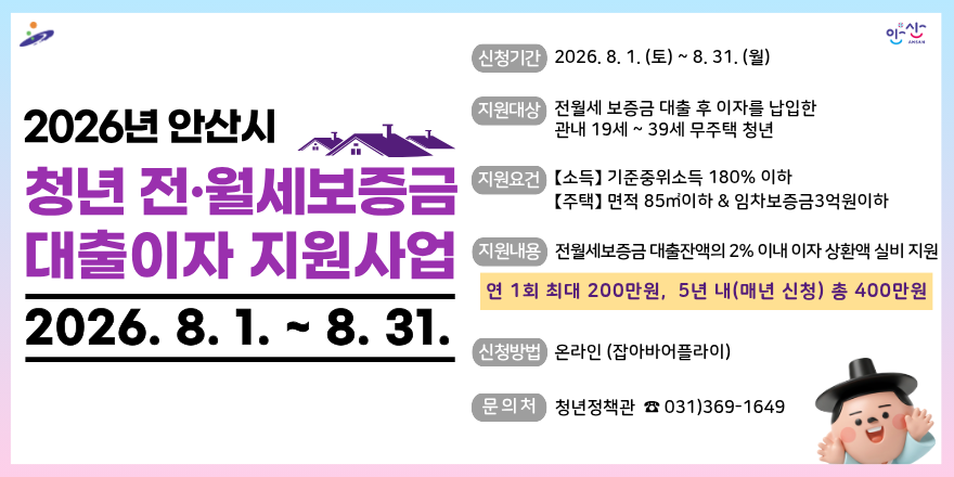 2026년 안산시 청년 전&middot;월세보증금 대출이자 지원사업. 2026. 8. 1. ~ 8. 31.신청기간 2026. 8. 1. (토) ~ 8. 31. (월) 지원대상:전월세 보증금 대출 후 이자를 납입한 관내 19세 ~ 39세 무주택 청년. 지원요건  【소득】 기준중위소득 180% 이하 【주택】 면적 85m2이하 & 임차보증금3억원이하. 지원내용 전월세보증금 대출잔액의 2% 이내 이자 상환액 실비 지원. 연 1회 최대 200만원, 5년 내(매년 신청) 총 400만원. 신청방법 온라인 (잡아바어플라이) 문의처 청년정책관 ☎ 031)369-1649