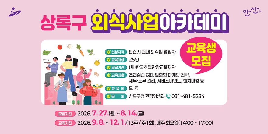 상록구 외식사업아카데미 교육생 모집.신청자격:안산시 관내 외식업 영업자. 교육대상:25명. 교육기관:(재)한국호텔관광교육재단. 교육내용:조리실습 6회, 맞춤형 마케팅 전략,세무&middot;노무 관리, 서비스마인드, 벤치마킹 등.교 육 비:무 료. 문 의:상록구청 환경위생과 031-481-5234. 모집기간:2026. 7. 27.(월) ~ 8. 14.(금). 교육기간:2026. 9.8. ~ 12. 1.(13주/주1회), 매주 화요일(14:00 ~ 17:00)