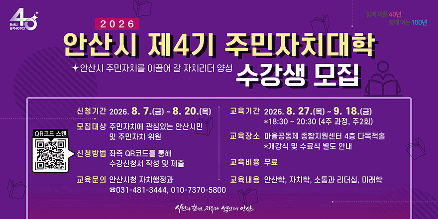2026 안산시 제4기 주민자치대학 안산시 주민자치를 이끌어 갈 자치리더 양성 수강생 모집. 신청기간 2026. 8. 7.(금) ~ 8. 20.(목). 교육기간 2026. 8. 27.(목) ~ 9. 18.(금) *18:30 ~ 20:30 (4주 과정, 주2회). 모집대상 주민자치에 관심있는 안산시민 및 주민자치 위원.신청방법 좌측 QR코드를 통해 수강신청서 작성 및 제출[왼쪽 중앙_QR코드 스캔] 교육문의 안산시청 자치행정과 ☎031-481-3444, 010-7370-5800 교육장소 마을공동체 종합지원센터 4층 다목적홀 *개강식 및 수료식 별도 안내. 교육비용 무료. 교육내용 안산학, 자치학, 소통과 리더십, 미래학
