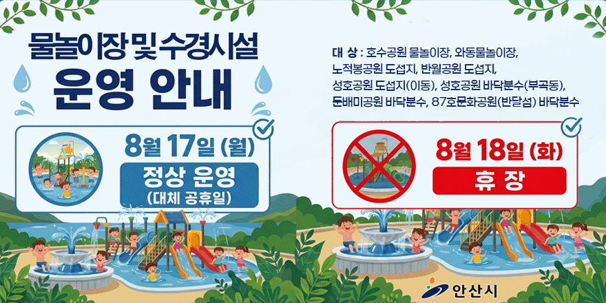 물놀이장및수경시설 운영 안내. 8월 17일 (월) 정상 운영(대체 공휴일). 8월 18일 (화) 휴 장. 대상 : 호수공원 물놀이장, 와동물놀이장, 노적봉공원 도섭지, 반월공원 도섭지, 성호공원 도섭지(이동), 성호공원 바닥분수(부곡동), 둔배미공원 바닥분수, 87호문화공원(반달섬) 바닥분수
