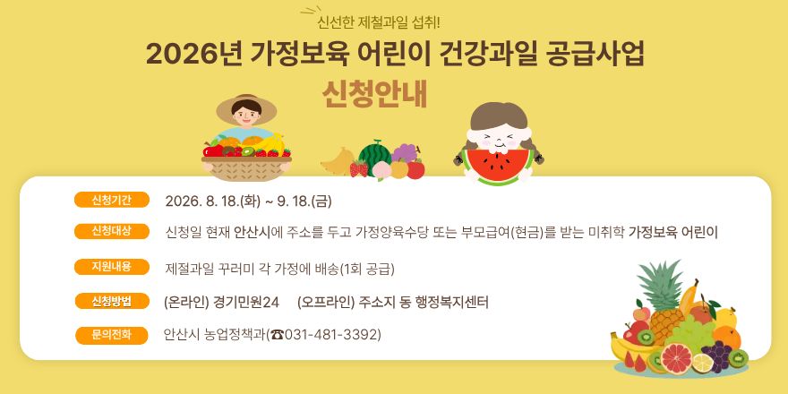 신선한 제철과일 섭취! 2026년 가정보육 어린이 건강과일 공급사업 신청안내. 신청기간: 2026. 8. 18.(화) ~ 9. 18.(금) 신청대상: 신청일 현재 안산시에 주소를 두고 가정양육수당 또는 부모급여(현금)를 받는 미취학 가정보육 어린이. 지원내용: 제철과일 꾸러미 각 가정에 배송(1회 공급)  신청방법: (온라인) 경기민원24 / (오프라인) 주소지 동 행정복지센터. 문의전화: 안산시 농업정책과(☎031-481-3392)