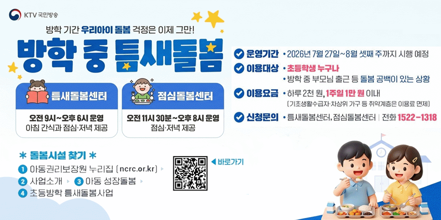 방학 기간 우리아이 돌봄 걱정은 이제 그만! 방학중 틈새돌봄. 틈새돌봄센터:오전 9시~오후 6시 운영 아침 간식과 점심&middot;저녁 제공. 점심돌봄센터:오전 11시 30분~오후 8시 운영 점심&middot;저녁 제공. 운영기간 &middot; 2026년 7월 27일~8월 셋째 주까지 시행 예정. 이용대상 &middot; 초등학생 누구나 &middot; 방학 중 부모님 출근 등 돌봄 공백이 있는 상황. 이용요금 &middot; 하루 2천 원, 1주일 1만 원 이내 [기초생활수급자&middot;차상위 가구 등 취약계층은 이용료 면제] 신청문의 &middot;틈새돌봄센터,점심돌봄센터 | 전화 1522-1318. * 돌봄시설 찾기 * 1 아동권리보장원 누리집 [ncrc.or.kr] 2 사업소개 ▶ 3 아동 성장돌봄 4 초등방학 틈새돌봄사업 ◀ 바로가기
