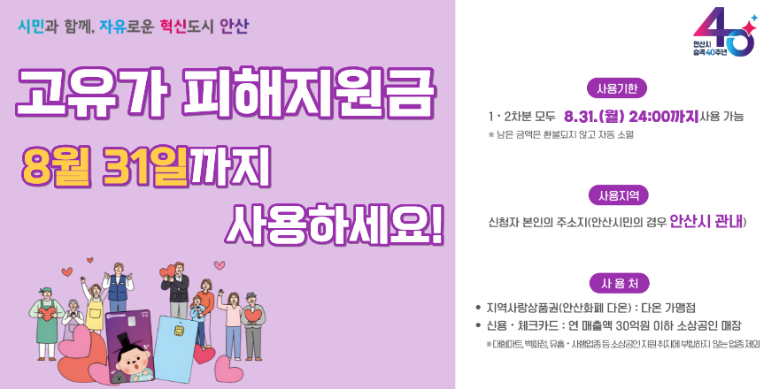 고유가 피해지원금 8월 31일까지 사용하세요! 사용기한:1 · 2차분 모두 8.31.(월) 24:00까지사용 가능 ※ 남은 금액은 환불되지 않고 자동 소멸. 지역:신청자 본인의 주소지(안산시민의 경우 안산시 관내) 사용처:· 지역사랑상품권(안산화폐 다온) : 다온 가맹점 · 신용 · 체크카드 : 연 매출액 30억원 이하 소상공인 매장. ※대형마트,백화점,유흥·시|행업종등소상공인지원취지에부합하지않는업종제외. 2026.09.01 00:00