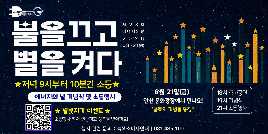 제23회 에너지의날 을끄고 별을켜다 ★저녁 9시부터 10분간 소등 ★ 별빛지기 이벤트 ★ 소등행사 참여 인증하고 상품권 받아가요! [왼쪽 하단 QR코드] 8월 21일(금) 안산 문화광장에서 만나요! *음료와 기념품 증정* 행사 관련 문의 : 녹색소비자연대 1 031-485-1199