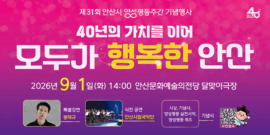 제31회 안산시 양성평등주간 기념행사 모두가 행복한 안산. 2026년 9월 1일(화) 14:00 안산문화예술의전당 달맞이극장. 특별강연:봉태규. 식전공연:안산시립국악단. , 기념사, 양성평등실천서약,양성평등퀴즈 기념식. 사전접수[오른쪽 하단 QR코드]